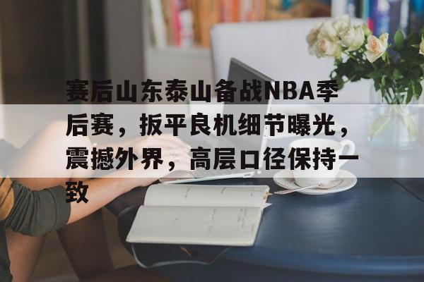 haha体育平台-赛后山东泰山备战NBA季后赛，扳平良机细节曝光，震撼外界，高层口径保持一致