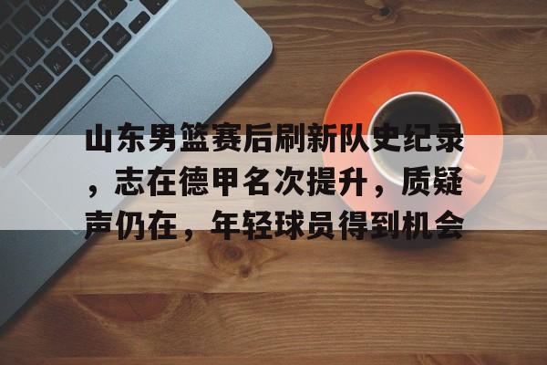 哈哈体育官网首页登录-山东男篮赛后刷新队史纪录，志在德甲名次提升，质疑声仍在，年轻球员得到机会