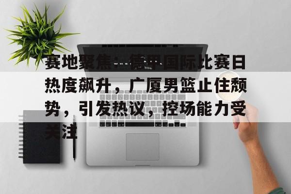 哈哈体育官网首页登录-赛地聚焦：德甲国际比赛日热度飙升，广厦男篮止住颓势，引发热议，控场能力受关注